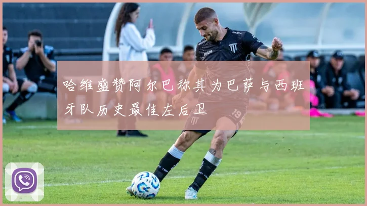 哈维盛赞阿尔巴称其为巴萨与西班牙队历史最佳左后卫