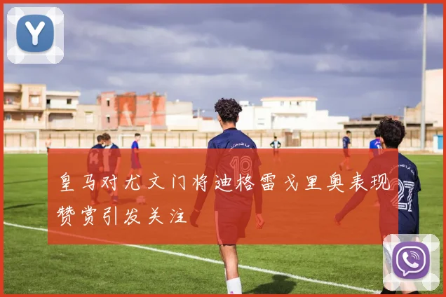 皇马对尤文门将迪格雷戈里奥表现赞赏引发关注
