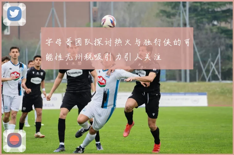 字母哥团队探讨热火与独行侠的可能性无州税吸引力引人关注