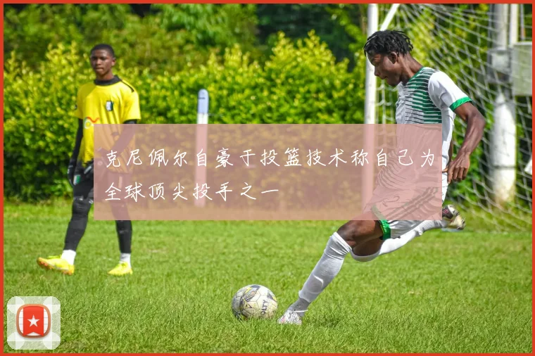克尼佩尔自豪于投篮技术称自己为全球顶尖投手之一