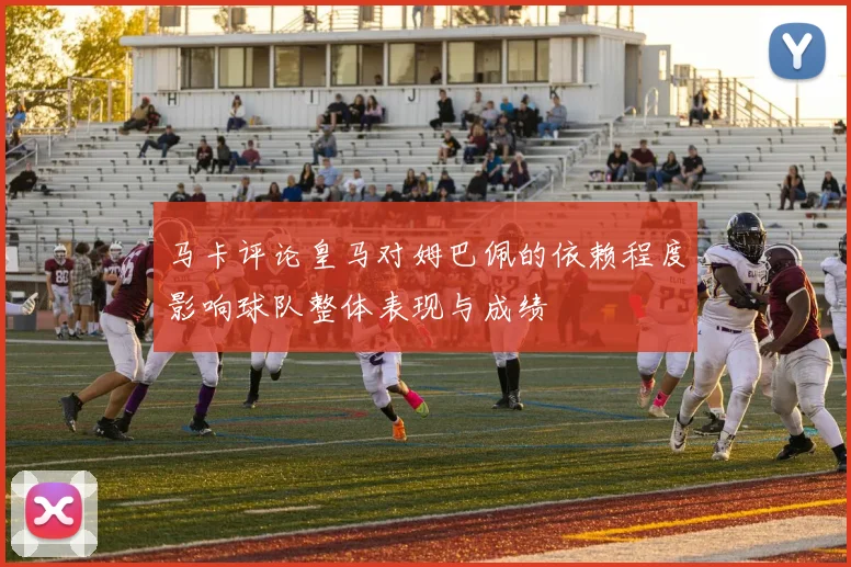 马卡评论皇马对姆巴佩的依赖程度影响球队整体表现与成绩