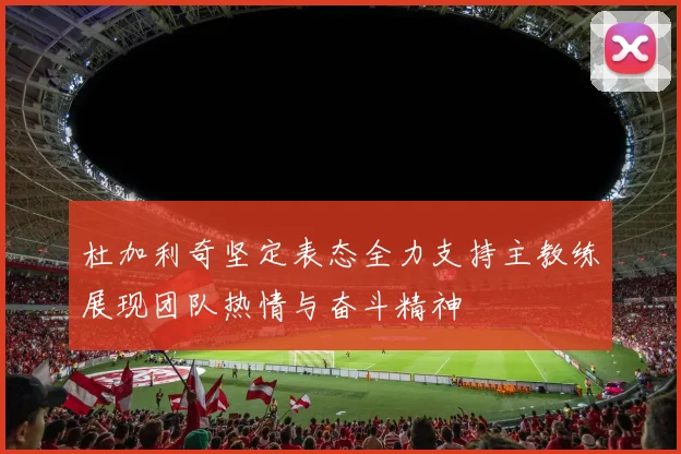 杜加利奇坚定表态全力支持主教练展现团队热情与奋斗精神