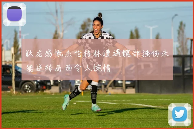 狄龙感慨杰伦格林遭遇髋部挫伤未能逆转局面令人惋惜