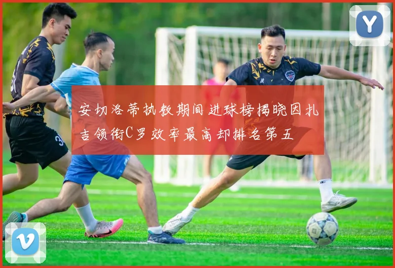 安切洛蒂执教期间进球榜揭晓因扎吉领衔C罗效率最高却排名第五