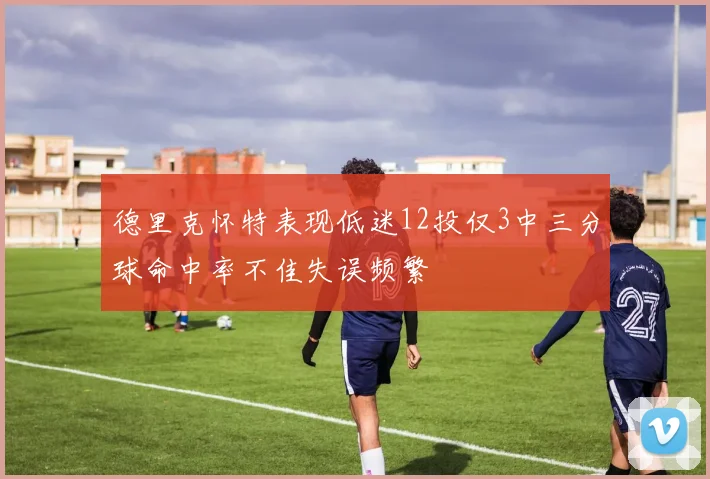 德里克怀特表现低迷12投仅3中三分球命中率不佳失误频繁