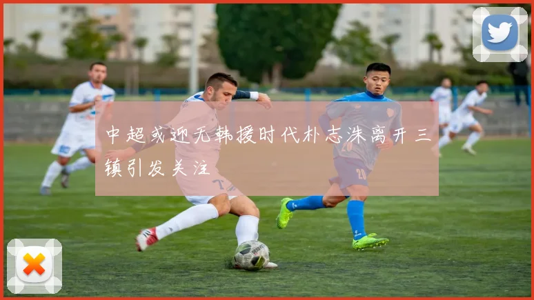 中超或迎无韩援时代朴志洙离开三镇引发关注