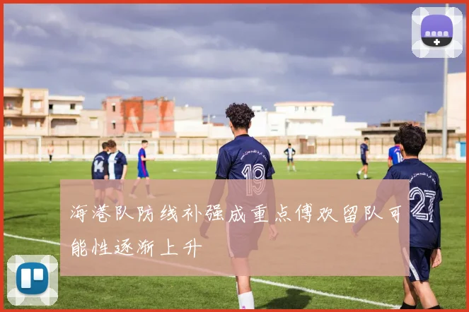海港队防线补强成重点傅欢留队可能性逐渐上升