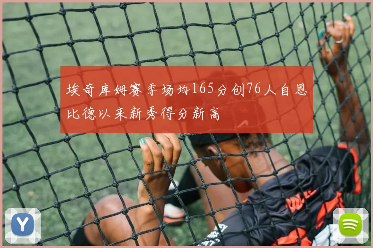 埃奇库姆赛季场均165分创76人自恩比德以来新秀得分新高