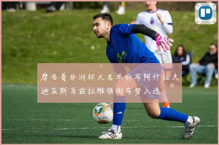 摩洛哥非洲杯大名单公布阿什拉夫迪亚斯马兹拉维领衔布努入选