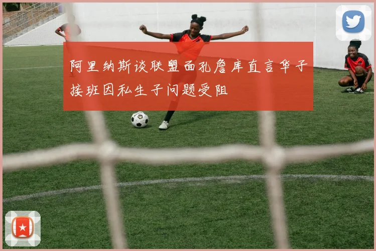 阿里纳斯谈联盟面孔詹库直言华子接班因私生子问题受阻