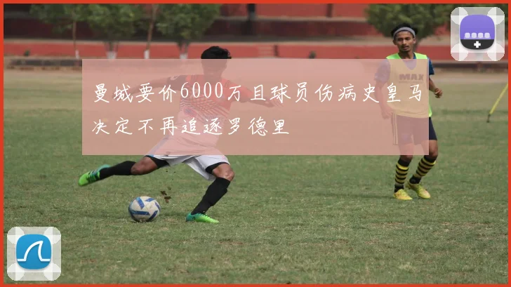 曼城要价6000万且球员伤病史皇马决定不再追逐罗德里
