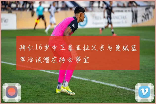 拜仁16岁中卫基亚拉父亲与曼城蓝军洽谈潜在转会事宜