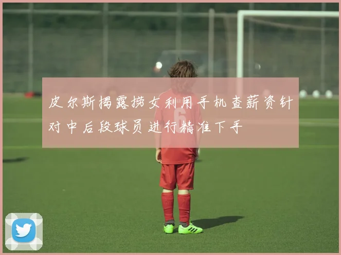 皮尔斯揭露捞女利用手机查薪资针对中后段球员进行精准下手