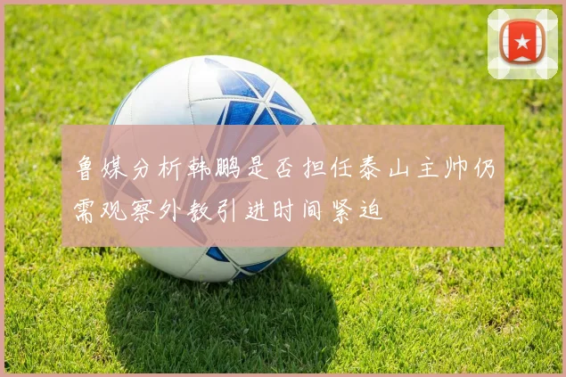 鲁媒分析韩鹏是否担任泰山主帅仍需观察外教引进时间紧迫