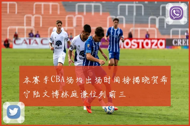 本赛季CBA场均出场时间榜揭晓贺希宁陆文博林庭谦位列前三