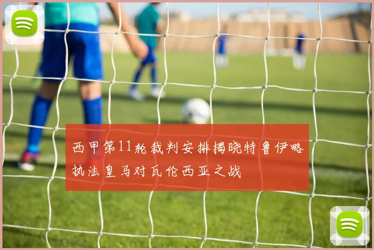西甲第11轮裁判安排揭晓特鲁伊略执法皇马对瓦伦西亚之战