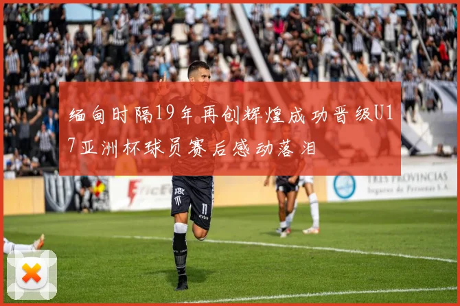 缅甸时隔19年再创辉煌成功晋级U17亚洲杯球员赛后感动落泪