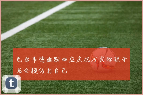 巴尔韦德幽默回应庆祝方式称孩子或会模仿打自己