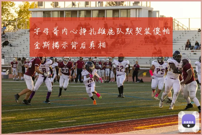 字母哥内心挣扎雄鹿队默契装傻帕金斯揭示背后真相