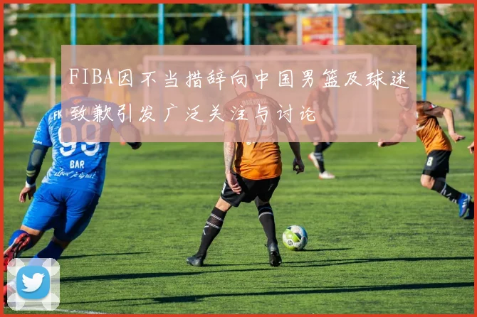 FIBA因不当措辞向中国男篮及球迷致歉引发广泛关注与讨论