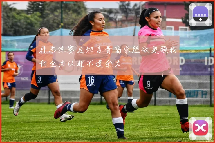 朴志洙赛后坦言青岛求胜欲更强我们全力以赴不遗余力